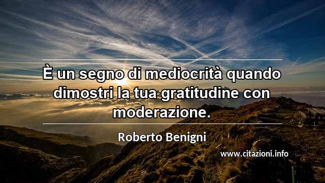 “È un segno di mediocrità quando dimostri la tua gratitudine con moderazione.”