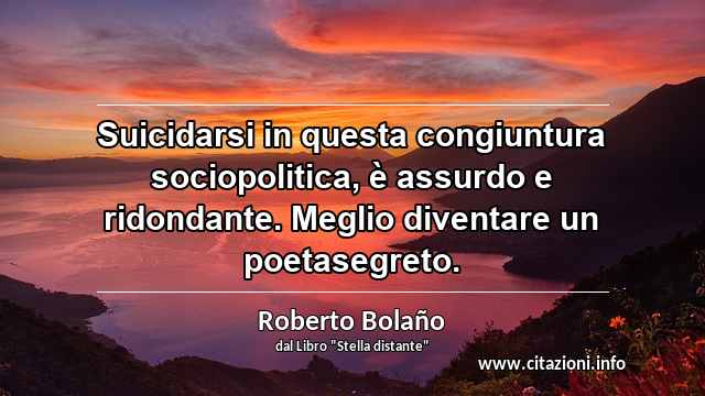 “Suicidarsi in questa congiuntura sociopolitica, è assurdo e ridondante. Meglio diventare un poetasegreto.”