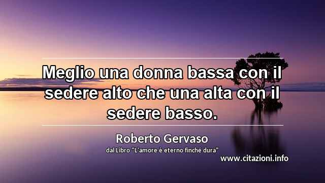 “Meglio una donna bassa con il sedere alto che una alta con il sedere basso.”