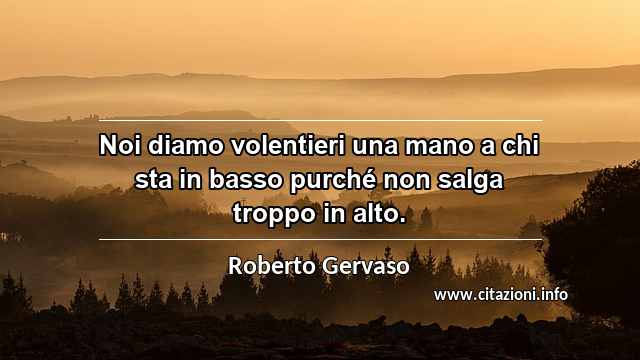 “Noi diamo volentieri una mano a chi sta in basso purché non salga troppo in alto.”