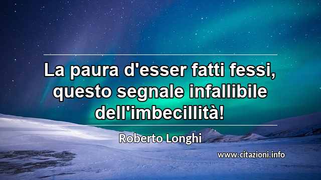 “La paura d'esser fatti fessi, questo segnale infallibile dell'imbecillità!”