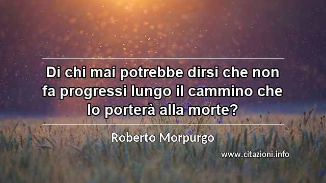 “Di chi mai potrebbe dirsi che non fa progressi lungo il cammino che lo porterà alla morte?”