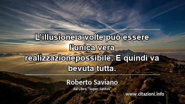 “L’illusione a volte può essere l’unica vera realizzazionepossibile. E quindi va bevuta tutta.”