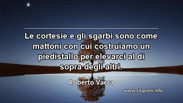 “Le cortesie e gli sgarbi sono come mattoni con cui costruiamo un piedistallo per elevarci al di sopra degli altri.”
