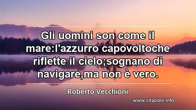 “Gli uomini son come il mare:l'azzurro capovoltoche riflette il cielo;sognano di navigare,ma non è vero.”