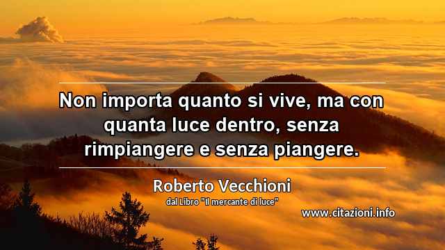 “Non importa quanto si vive, ma con quanta luce dentro, senza rimpiangere e senza piangere.”