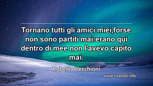 “Tornano tutti gli amici miei,forse non sono partiti mai:erano qui dentro di mee non l'avevo capito mai.”