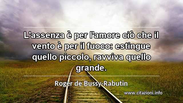 “L'assenza è per l'amore ciò che il vento è per il fuoco: estingue quello piccolo, ravviva quello grande.”