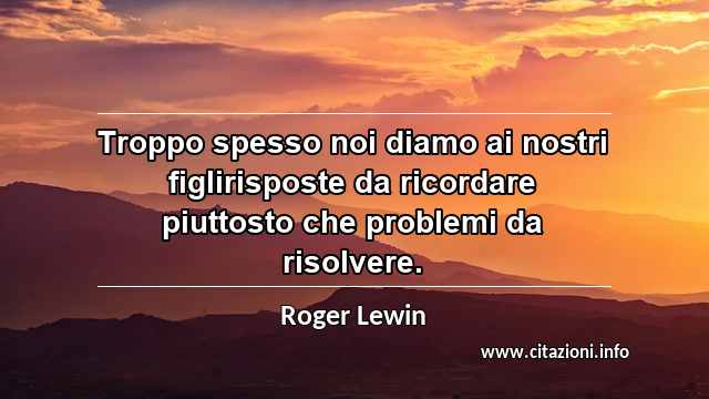 “Troppo spesso noi diamo ai nostri figlirisposte da ricordare piuttosto che problemi da risolvere.”