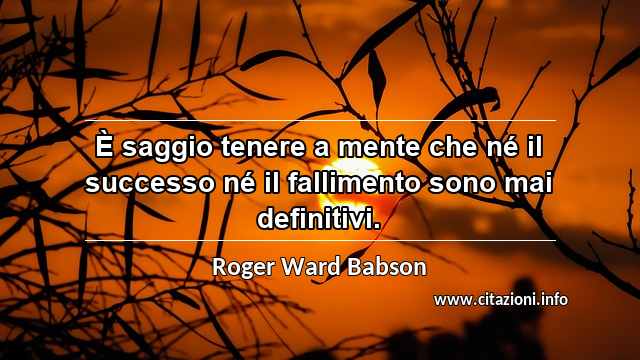 “È saggio tenere a mente che né il successo né il fallimento sono mai definitivi.”