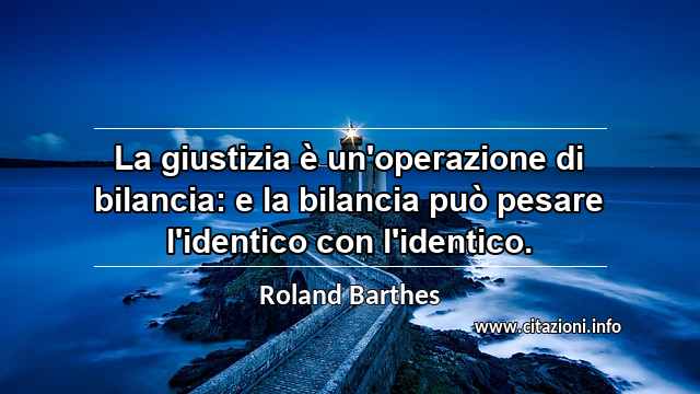 “La giustizia è un'operazione di bilancia: e la bilancia può pesare l'identico con l'identico.”