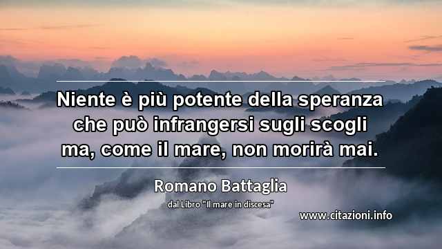 “Niente è più potente della speranza che può infrangersi sugli scogli ma, come il mare, non morirà mai.”