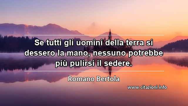 “Se tutti gli uomini della terra si dessero la mano, nessuno potrebbe più pulirsi il sedere.”