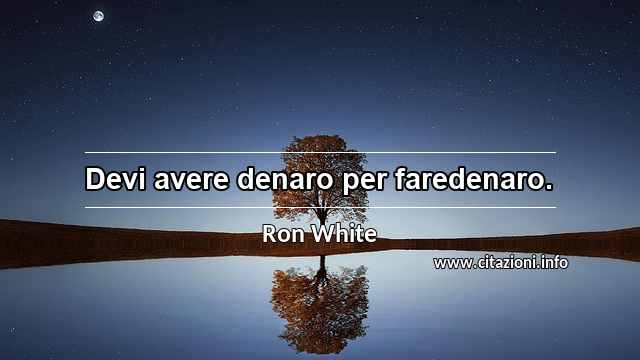 “Devi avere denaro per faredenaro.”