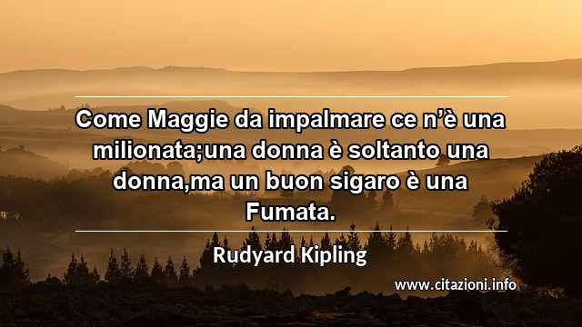 “Come Maggie da impalmare ce n’è una milionata;una donna è soltanto una donna,ma un buon sigaro è una Fumata.”