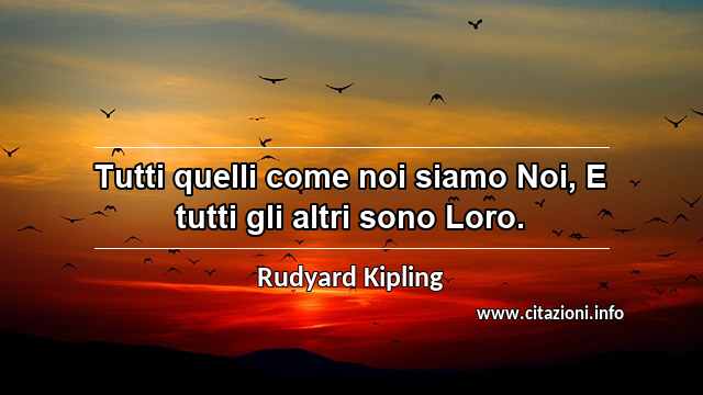“Tutti quelli come noi siamo Noi, E tutti gli altri sono Loro.”