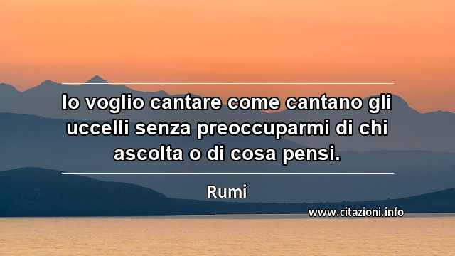 “Io voglio cantare come cantano gli uccelli senza preoccuparmi di chi ascolta o di cosa pensi.”