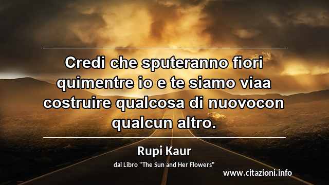 “Credi che sputeranno fiori quimentre io e te siamo viaa costruire qualcosa di nuovocon qualcun altro.”