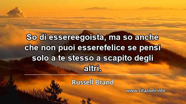 “So di essereegoista, ma so anche che non puoi esserefelice se pensi solo a te stesso a scapito degli altri.”