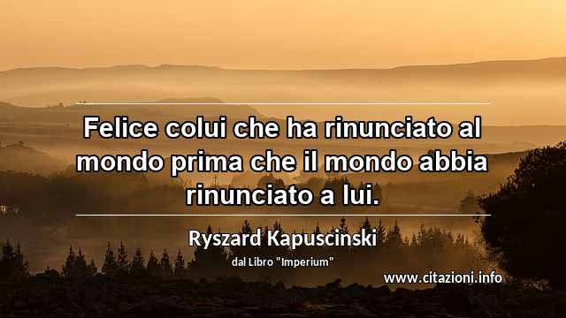 “Felice colui che ha rinunciato al mondo prima che il mondo abbia rinunciato a lui.”