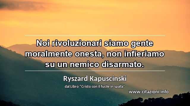 “Noi rivoluzionari siamo gente moralmente onesta, non infieriamo su un nemico disarmato.”