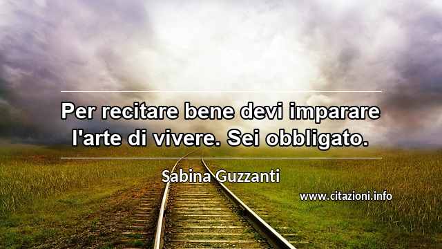 “Per recitare bene devi imparare l'arte di vivere. Sei obbligato.”