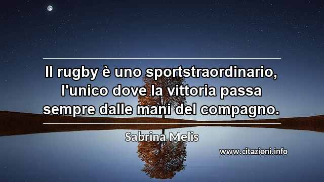 “Il rugby è uno sportstraordinario, l'unico dove la vittoria passa sempre dalle mani del compagno.”