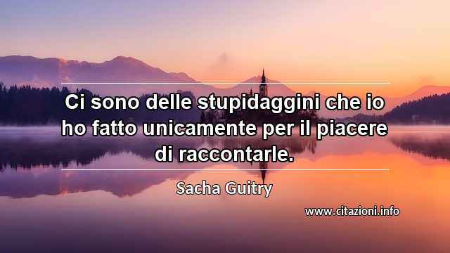 “Ci sono delle stupidaggini che io ho fatto unicamente per il piacere di raccontarle.”