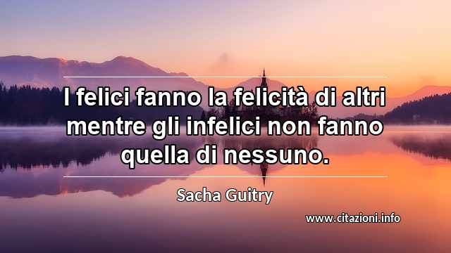 “I felici fanno la felicità di altri mentre gli infelici non fanno quella di nessuno.”
