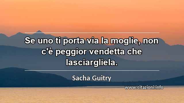 “Se uno ti porta via la moglie, non c'è peggior vendetta che lasciargliela.”