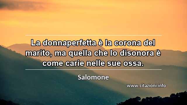 “La donnaperfetta è la corona del marito, ma quella che lo disonora è come carie nelle sue ossa.”