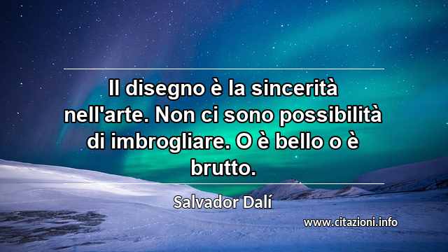 “Il disegno è la sincerità nell'arte. Non ci sono possibilità di imbrogliare. O è bello o è brutto.”