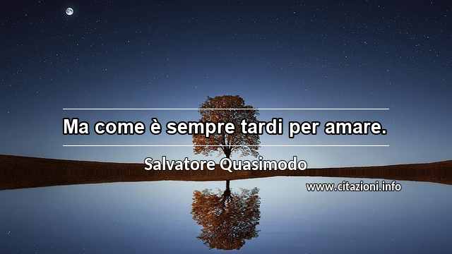 “Ma come è sempre tardi per amare.”