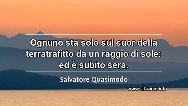 “Ognuno sta solo sul cuor della terratrafitto da un raggio di sole: ed è subito sera.”