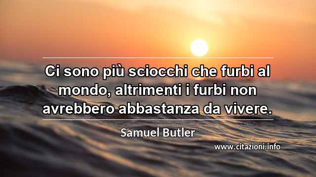 “Ci sono più sciocchi che furbi al mondo, altrimenti i furbi non avrebbero abbastanza da vivere.”