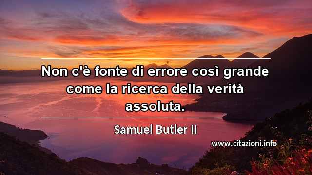 “Non c'è fonte di errore così grande come la ricerca della verità assoluta.”