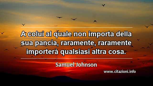 “A colui al quale non importa della sua pancia, raramente, raramente importerà qualsiasi altra cosa.”