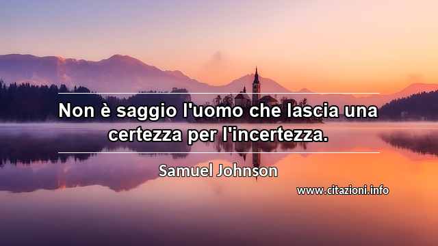 “Non è saggio l'uomo che lascia una certezza per l'incertezza.”