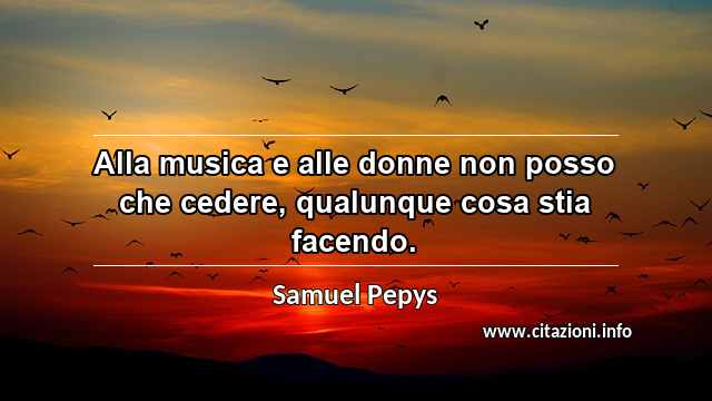 “Alla musica e alle donne non posso che cedere, qualunque cosa stia facendo.”