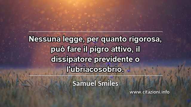 “Nessuna legge, per quanto rigorosa, può fare il pigro attivo, il dissipatore previdente o l'ubriacosobrio.”