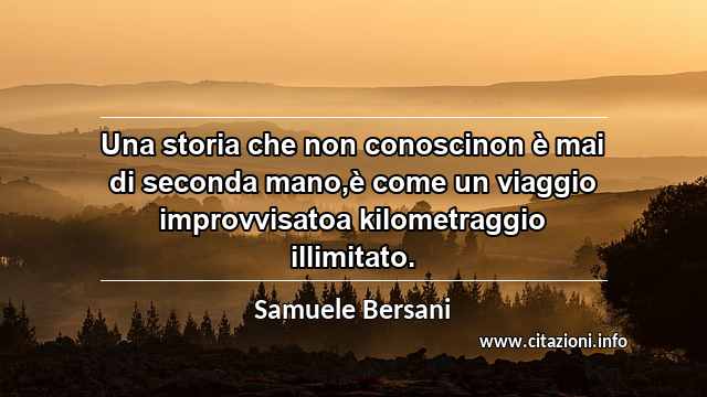 “Una storia che non conoscinon è mai di seconda mano,è come un viaggio improvvisatoa kilometraggio illimitato.”