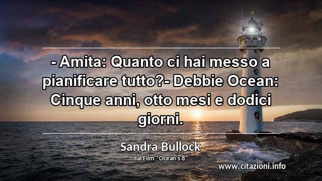 “- Amita: Quanto ci hai messo a pianificare tutto?- Debbie Ocean: Cinque anni, otto mesi e dodici giorni.”