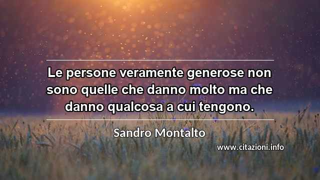 “Le persone veramente generose non sono quelle che danno molto ma che danno qualcosa a cui tengono.”