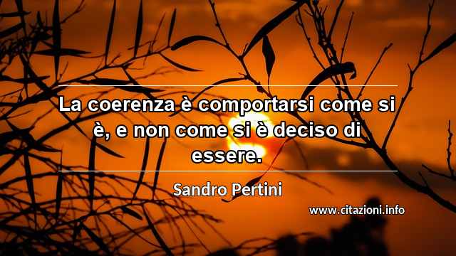 “La coerenza è comportarsi come si è, e non come si è deciso di essere.”