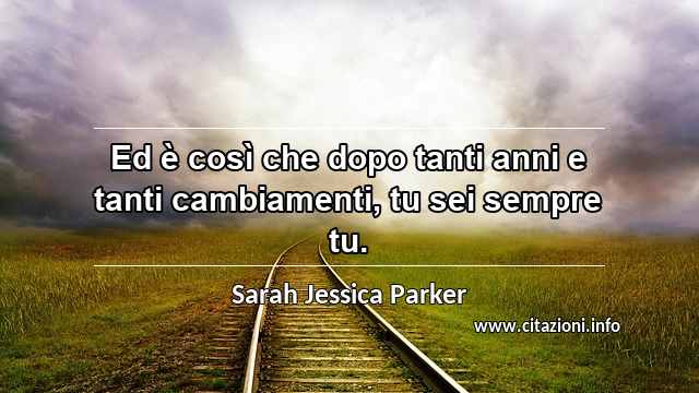 “Ed è così che dopo tanti anni e tanti cambiamenti, tu sei sempre tu.”