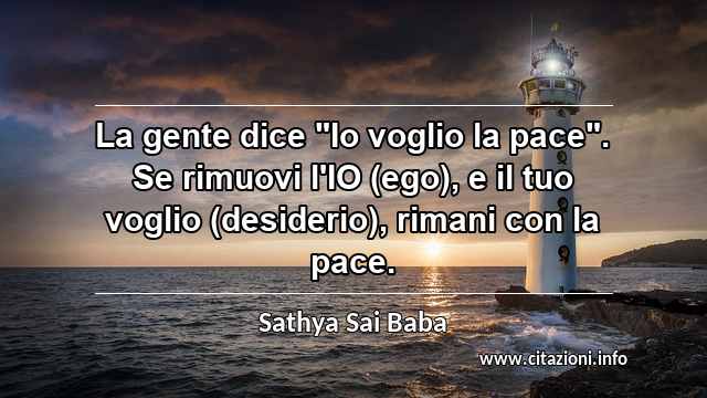 La gente dice "Io voglio la pace". Se rimuovi l'IO (ego), e il tuo voglio (desiderio), rimani con la pace.