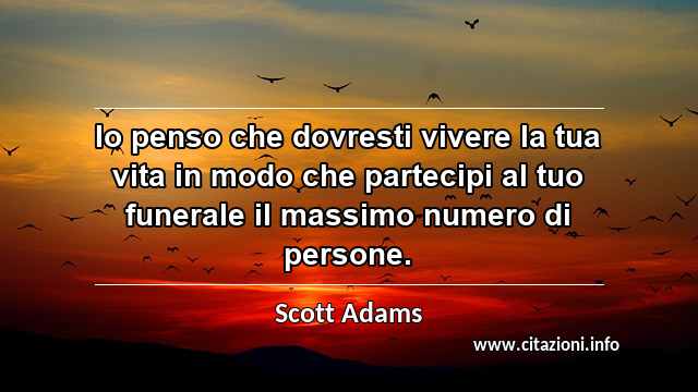 “Io penso che dovresti vivere la tua vita in modo che partecipi al tuo funerale il massimo numero di persone.”