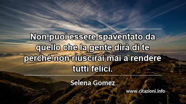 “Non puoi essere spaventato da quello che la gente dirà di te perché non riuscirai mai a rendere tutti felici.”