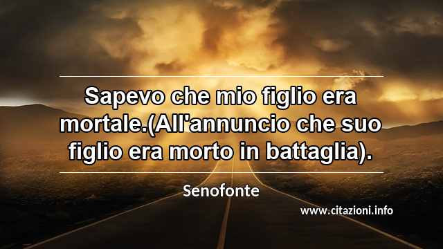 “Sapevo che mio figlio era mortale.(All'annuncio che suo figlio era morto in battaglia).”
