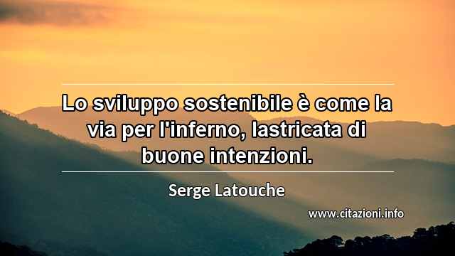 “Lo sviluppo sostenibile è come la via per l'inferno, lastricata di buone intenzioni.”